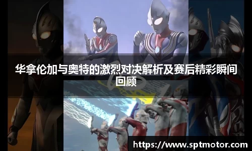 华拿伦加与奥特的激烈对决解析及赛后精彩瞬间回顾